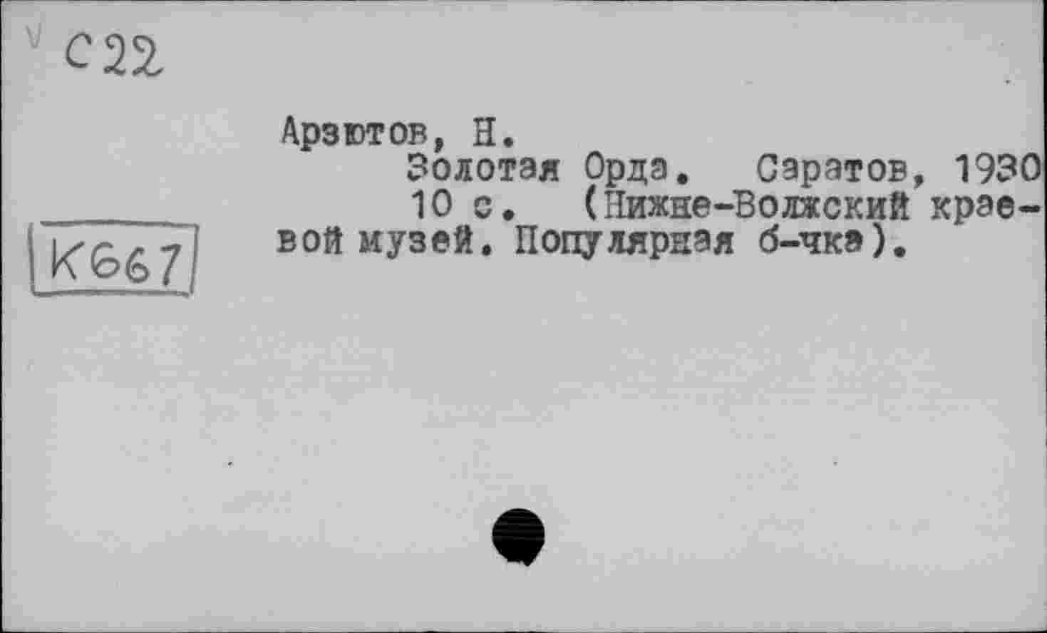 ﻿
СП
К<об7
Арзютов, Н.
Золотая Орда. Саратов, 1930
10 с.	(Нижне-Волжский крае-
вой музей. Популярная б-чк»).